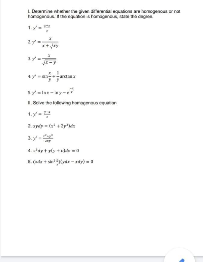 I. Determine whether the given differential equations are homogenous or not
homogenous. If the equation is homogenous, state the degree.
1. y' =
2. y' =
/xy
3. y'=
4. y' = sin-+-arctan x
yy
5. y' = Inx-Iny-e
II. Solve the following homogenous equation
1. y' =
2. xydy = (x? + 2y?)dx
3. y' =y
Zxy
4. v²dy + y(y + v)dv = 0
5. (xdx + sin? (ydx – xdy) = 0
