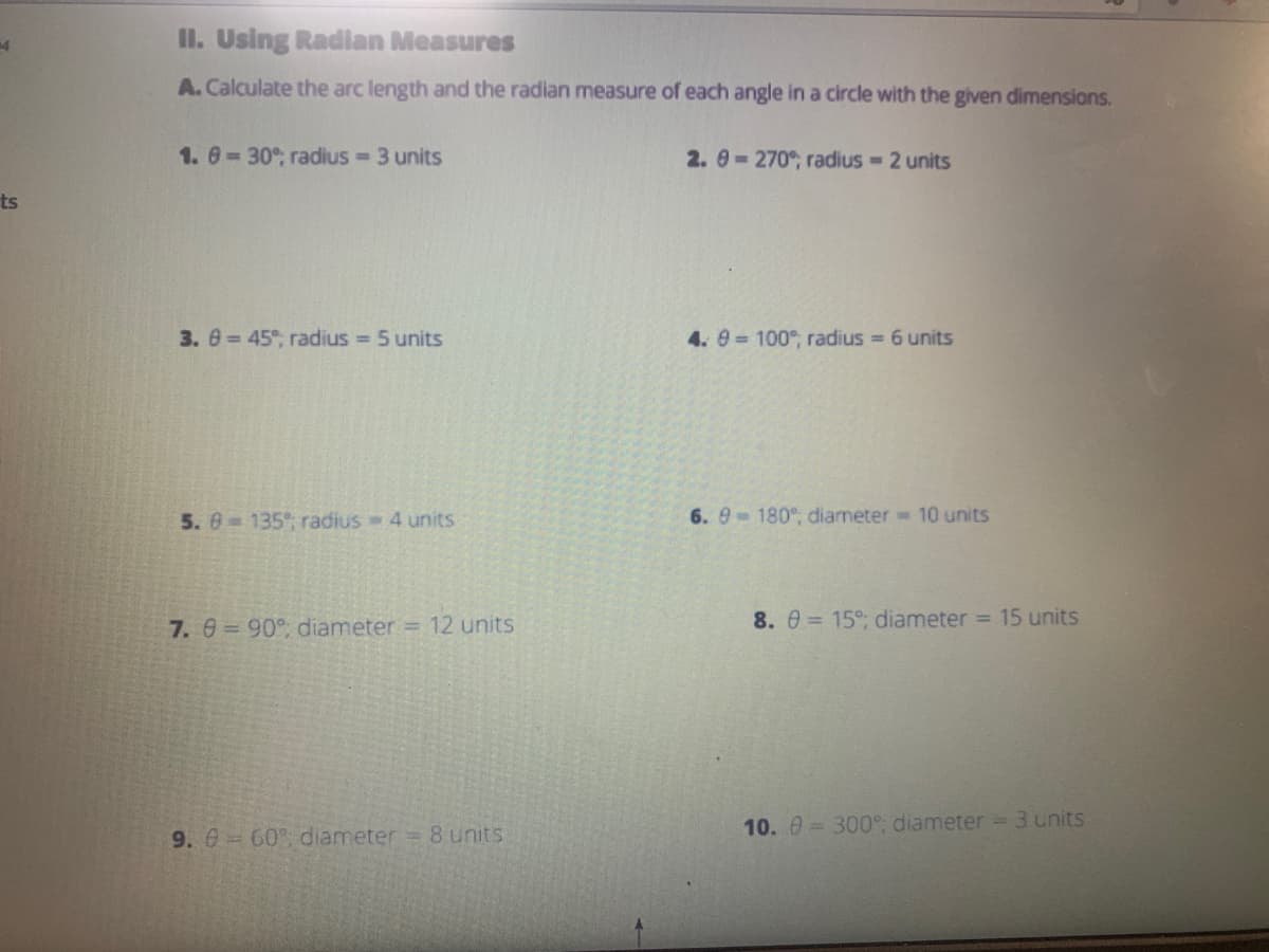 14
ts
II. Using Radian Measures
A. Calculate the arc length and the radian measure of each angle in a circle with the given dimensions.
1.8= 30%; radius = 3 units
2.9=270%, radius - 2 units
3. = 45%; radius = 5 units
4. 9= 100%, radius = 6 units
5.8 135%; radius - 4 units
6.9 180°, diameter 10 units
7. 8 = 90°, diameter = 12 units
9. 0= 60% diameter = 8 units
8. 0= 15%; diameter = 15 units
10. = 300°; diameter = 3 units