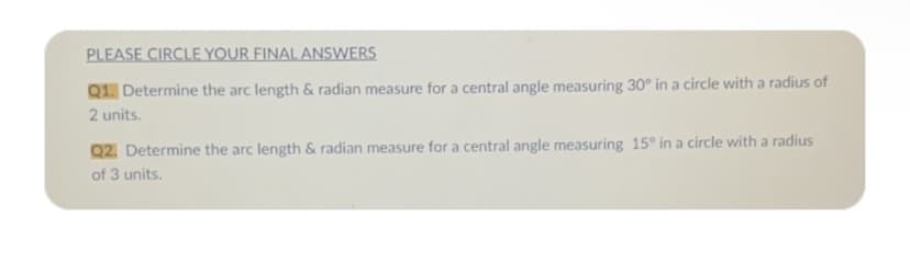 PLEASE CIRCLE YOUR FINAL ANSWERS
Q1. Determine the arc length & radian measure for a central angle measuring 30° in a circle with a radius of
2 units.
Q2. Determine the arc length & radian measure for a central angle measuring 15° in a circle with a radius
of 3 units.
