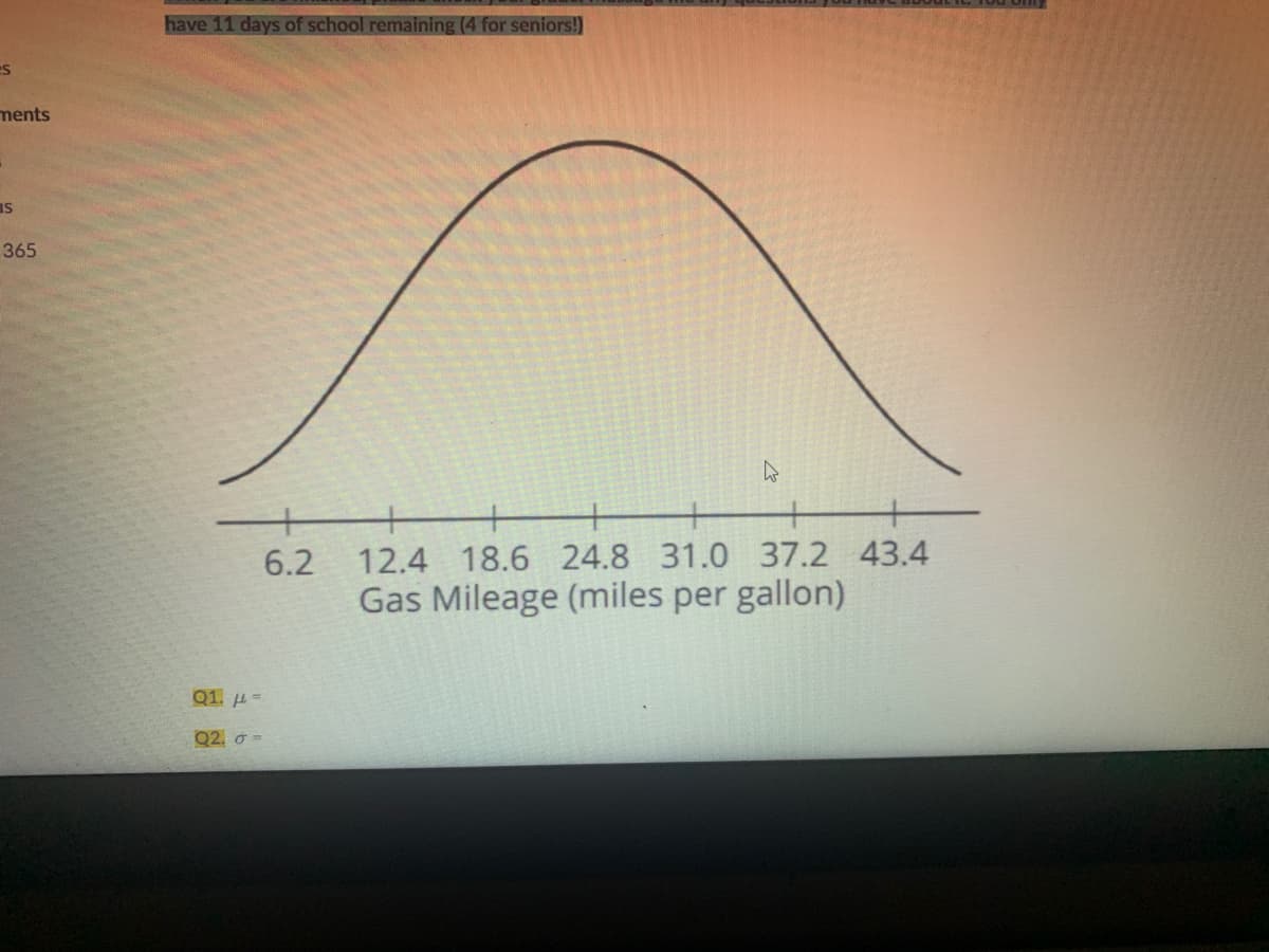 have 11 days of school remaining (4 for seniors!)
ments
IS
365
6.2
12.4 18.6 24.8 31.0
37.2 43.4
Gas Mileage (miles per gallon)
Q1. H=
Q2. ở =
