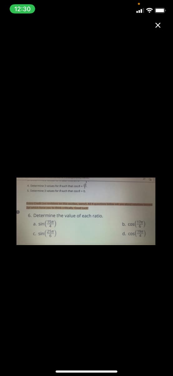 12:30
4. Determine 3 values for
such that cos -
5. Determine 3 values for such that cos@-0.
Extra Credit (no revisions on this section, sorry!). All 4 questions below ask you about rotation
2pl which force you to think critically. Good Luck!
6. Determine the value of each ratio.
a. sin (15m)
b. cos(177)
d. cos(19)
c. sin (25)
X