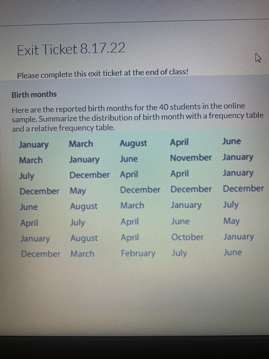 Exit Ticket 8.17.22
Please complete this exit ticket at the end of class!
Birth months
Here are the reported birth months for the 40 students in the online
sample. Summarize the distribution of birth month with a frequency table
and a relative frequency table.
March
January
December
January
March
July
December
May
June
August
April
July
January August
December March
August
June
April
December
March
April
April
February
April
November
April
December
January
June
October
July
June
January
January
December
July
May
January
June