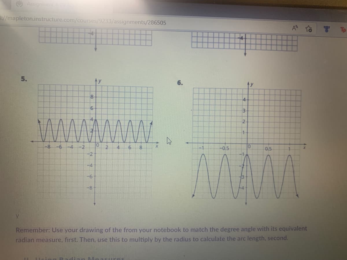 Assignment
S://mapleton.instructure.com/courses/9233/assignments/286505
5.
y
8
6
-8 -6 -4 -2
N4600
-2
-4
10
-6
6 8
10
-0.5
0.5
-8
Y
Remember: Use your drawing of the from your notebook to match the degree angle with its equivalent
radian measure, first. Then, use this to multiply by the radius to calculate the arc length, second.
asures
2
6.
4
ty
4
3-
2
1
2