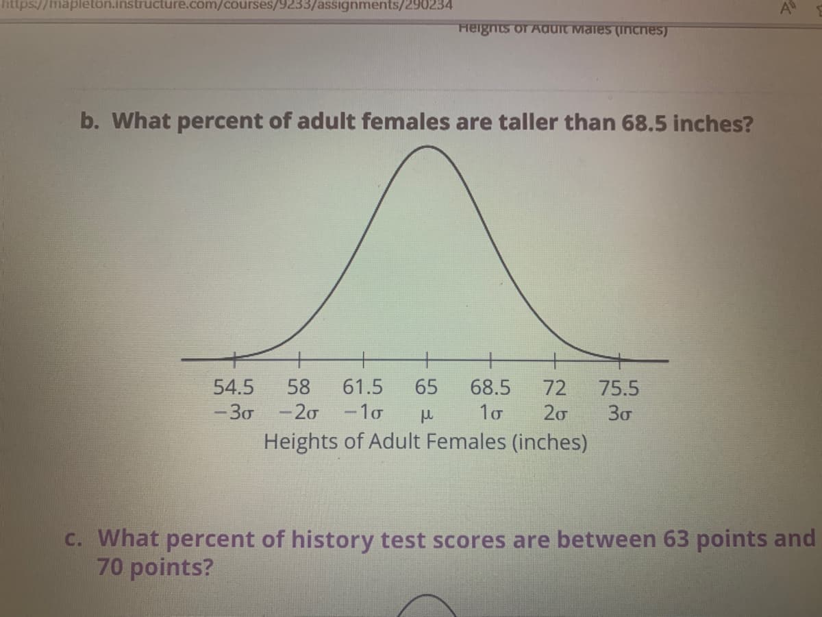 ttps://mapletôn.instructure.com/courses/9233/assignments/290234
Heignts of Aduit Males (Inches)
b. What percent of adult females are taller than 68.5 inches?
58
61.5
65
68.5
72
20
54.5
75.5
-30 -20 -1o
30
Heights of Adult Females (inches)
C. What percent of history test scores are between 63 points and
70 points?
