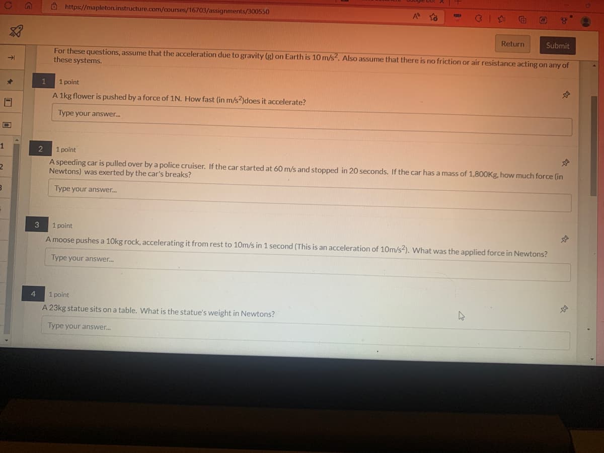 1
2
B
→
✰
S
1
4
https://mapleton.instructure.com/courses/16703/assignments/300550
1 point
A 1kg flower is pushed by a force of 1N. How fast (in m/s2)does it accelerate?
Type your answer...
A
Submit
For these questions, assume that the acceleration due to gravity (g) on Earth is 10 m/s². Also assume that there is no friction or air resistance acting on any of
these systems.
E
1 point
A 23kg statue sits on a table. What is the statue's weight in Newtons?
Type your answer...
2
1 point
A speeding car is pulled over by a police cruiser. If the car started at 60 m/s and stopped in 20 seconds. If the car has a mass of 1,800Kg, how much force (in
Newtons) was exerted by the car's breaks?
Type your answer...
3
1 point
A moose pushes a 10kg rock, accelerating it from rest to 10m/s in 1 second (This is an acceleration of 10m/s2). What was the applied force in Newtons?
Type your answer...
Return
4