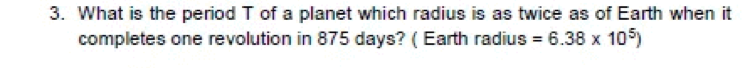 3. What is the period T of a planet which radius is as twice as of Earth when it
completes one revolution in 875 days? (Earth radius = 6.38 x 105)
