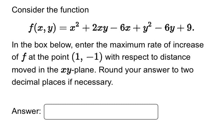 Consider the function
ƒ(x, y) = x² + 2xy − 6x + y² − 6y + 9.
In the box below, enter the maximum rate of increase
of f at the point (1, −1) with respect to distance
moved in the xy-plane. Round your answer to two
decimal places if necessary.
Answer: