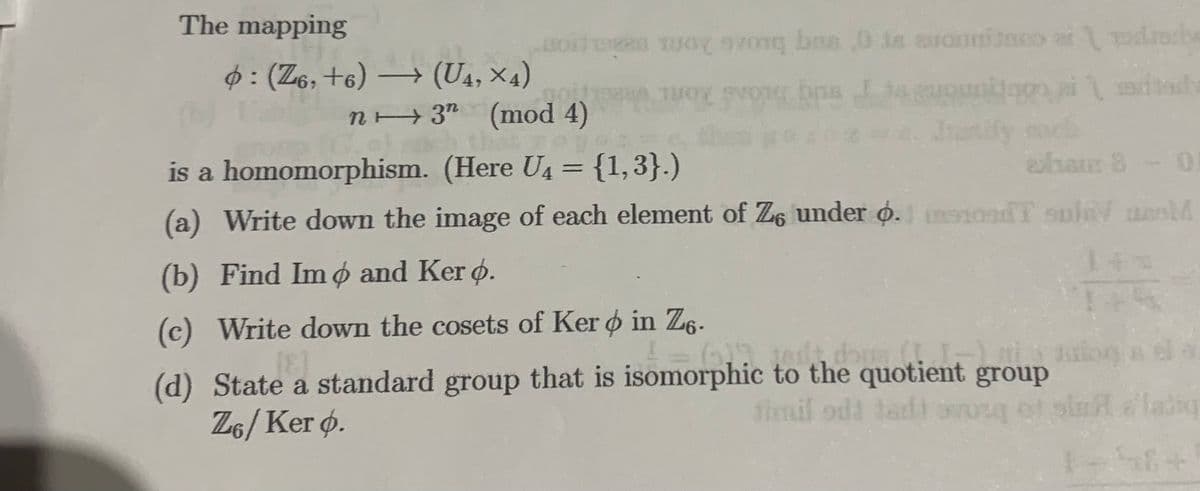 The mapping
: (Z6, +6) → (U4, ×4)
on
y vong ban ,0 is avouritaco at
η
TUOX
svong bps Its euouston ai
Intify ca
dad
ted
STON
n→ 3" (mod 4)
(G.e) sach that yo
is a homomorphism. (Here U4 = {1,3}.)
(a) Write down the image of each element of Z6 under o.1 osT sula unel
(b) Find Imo and Ker o.
140
1 = (512 jest, dous (II-) is aut
(d) State a standard group that is isomorphic to the quotient group
(c) Write down the cosets of Ker o in Z6-
[8]
ZG/Ker o.
timil odi tadi orang of slu
aham 8 - 0
58+