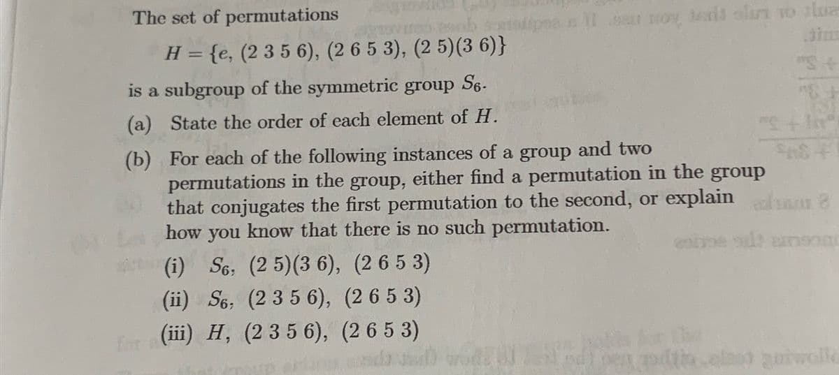 The set of permutations
mo sob so
H = {e, (2 3 5 6), (2 6 5 3), (2 5)(36)}
is a subgroup of the symmetric group S6-
(a) State the order of each element of H.
(b)
me il aur noy, text olin to slua
For each of the following instances of a group and two
permutations in the group, either find a permutation in the group
that conjugates the first permutation to the second, or explain
how you know that there is no such permutation.
(i) S6, (2 5) (36), (2 653)
(ii) S6, (2 3 5 6),
(2653)
(iii) H, (2 3 5 6), (2 653)
"S+
8
entre oil: amson
thaled quiwolle