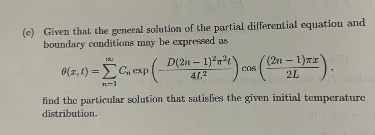 (e) Given that the general solution of the partial differential equation and
boundary conditions may be expressed as
(2η - 1)πα
D(2n-1)²²t\
bahw
4L²
2L
11 nobon
find the particular solution that satisfies the given initial temperature
distribution.
[C₁ exp(- 7²4).
COS
alni no
n=1
0(x,t) = Σ Cn exp
TI