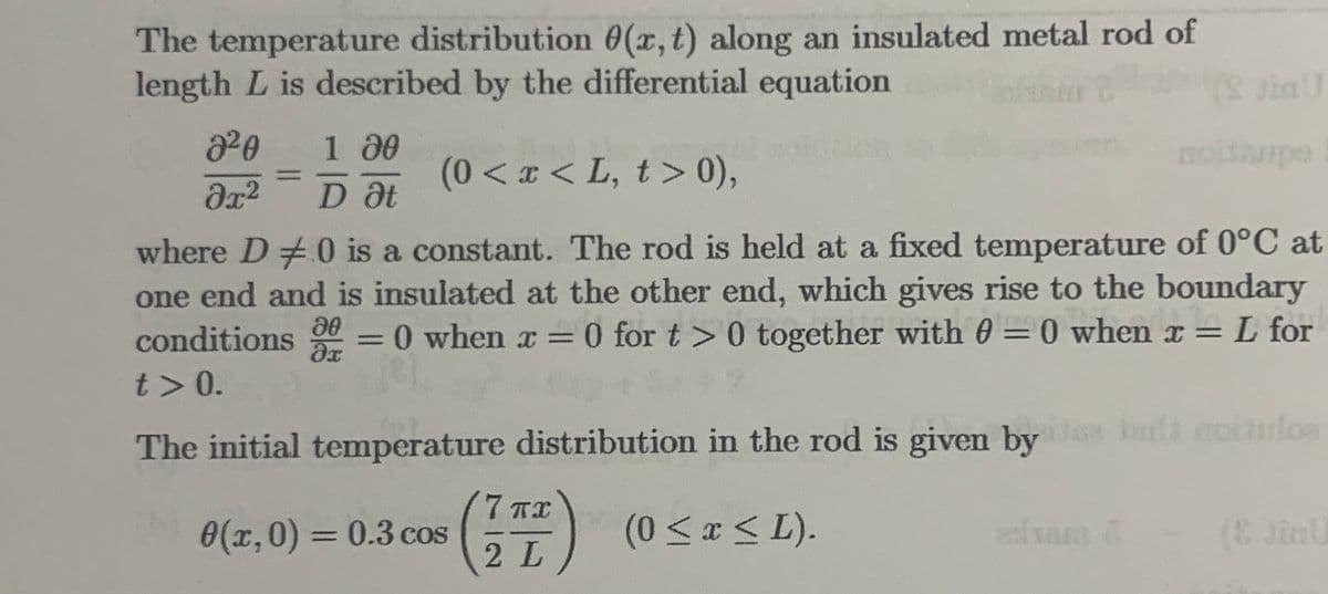 The temperature distribution 0(x, t) along an insulated metal rod of
length L is described by the differential equation
2²0 1 00
əx² D Ət
0(x,0) = 0.3 cos
(0<x<L, t> 0),
where D0 is a constant. The rod is held at a fixed temperature of 0°C at
one end and is insulated at the other end, which gives rise to the boundary
L for
conditions = 0 when x = 0 for t> 0 together with 0 = 0 when x =
t> 0.
20
əx
The initial temperature distribution in the rod is given by là coitulos
(0 ≤ x ≤ L).
(17)
2 L
(2 in U
dram 1
upe