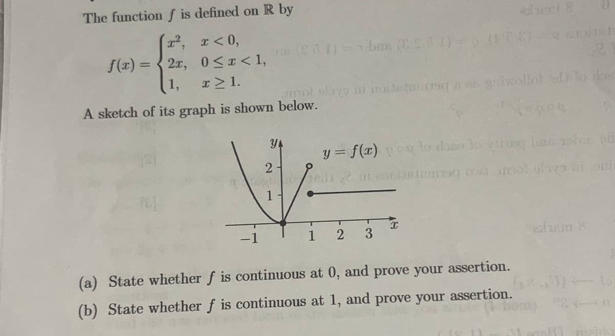 The function f is defined on R by
x²,
x < 0,
f(x)=2x,
0≤x < 1,
1,
x ≥ 1.
A sketch of its graph is shown
-1
alami 8
($71) = 1 ban (281)=b (178)=0 e
YA
21
1
mot slovo mi stoisturiga as galveollol od to dos
below.
jopos
yihing
y = f(x) poyto das lo vinag bas ob od
di un enclatara od mol obvo ni qui
1 2
3
x
alam 8
(a) State whether f is continuous at 0, and prove your assertion.
(b) State whether f is continuous at 1, and prove your assertion.
(1 hom)
0
In met
D