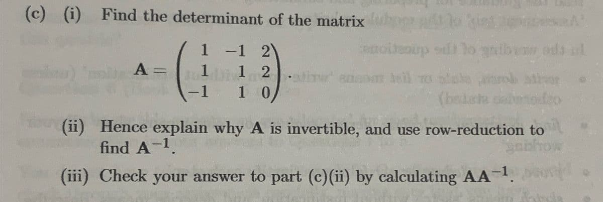 (c) (i) Find the determinant of the matrix b
A =
1
-1 2
1
1 2
-1 1 0
1
-
moltsoup sdt
2007 heil TO
antire
(batata dal
(ii)
Hence explain why A is invertible, and use row-reduction to
find A-¹.
pabl
(iii) Check your answer to part (c)(ii) by calculating AA-¹.