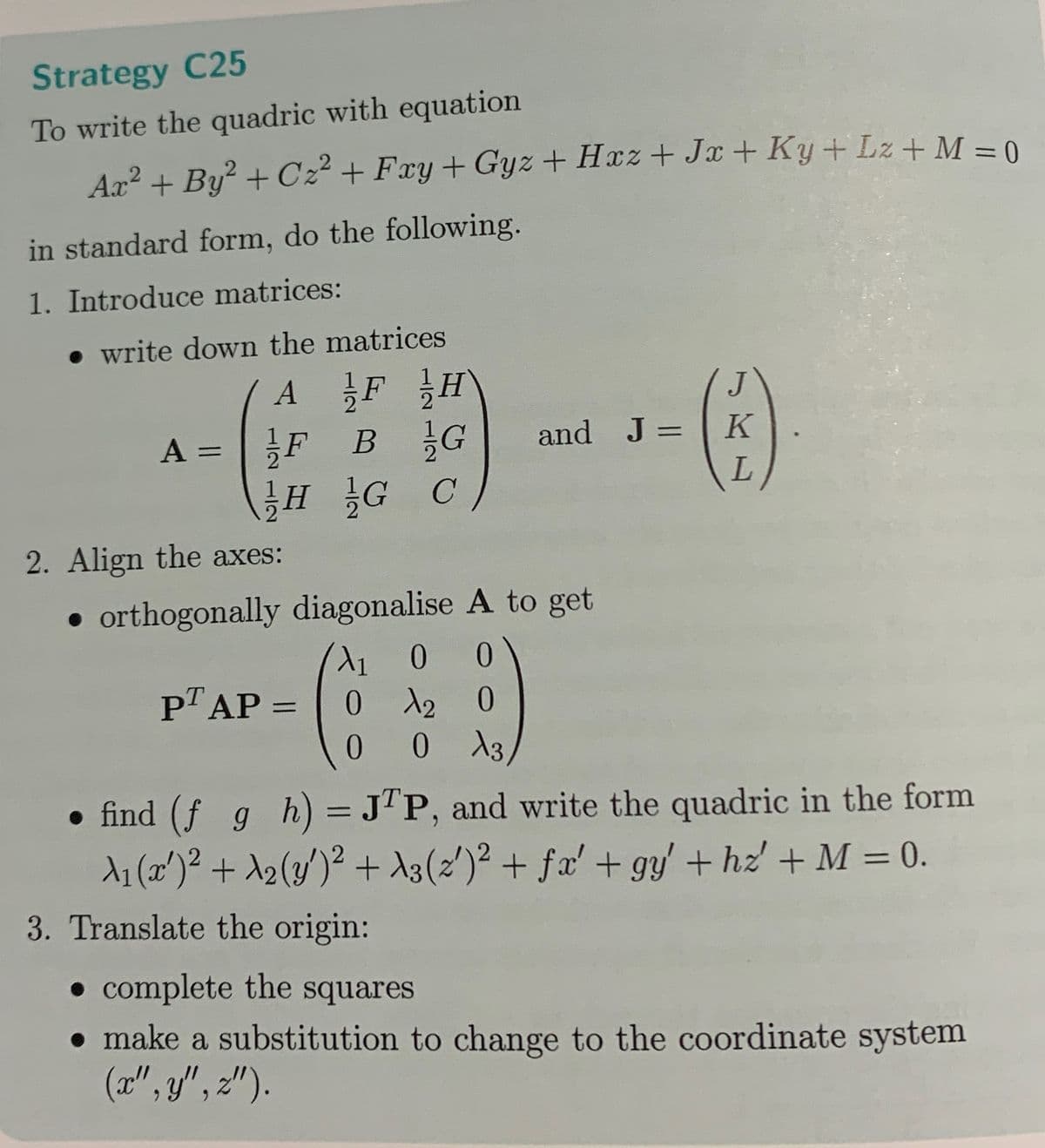 Strategy C25
To write the quadric with equation
Ax² + By² + C₂² +Fxy + Gyz +Hxz+Jx+ Ky+Lz + M = 0
in standard form, do the following.
1. Introduce matrices:
.write down the matrices
A
=
AF H
FB G
HG C
and J = K
(C)
L
2. Align the axes:
• orthogonally diagonalise A to get
X₁ 0 0
0 A2 O
0
0 X3
PT AP =
● find (ƒ_g_h) = JTP, and write the quadric in the form
λ₁ (x¹)² + λ₂ (y')² + λ3 (2')² + ƒx' + gy' + hz' + M = 0.
3. Translate the origin:
• complete the squares
• make a substitution to change to the coordinate system
(x", y", z").