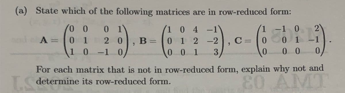 (a) State which of the following matrices are in row-reduced form:
(3)
0 0
A= 0 1
1
0 1
2.0 B =
0 -1 0
104
0 1 2 2-2
001 3
-
T
L.S determine its row-reduced form.
-1 0
01
00
, 0 - (1 = d
C
0
0
-
2
For each matrix that is not in row-reduced form, explain why not and
80 AMT