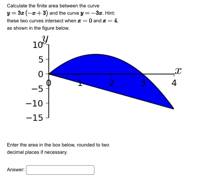 Calculate the finite area between the curve
y = 3x (x+3) and the curvey=-3€. Hint:
these two curves intersect when
= 0 and =
as shown in the figure below.
10%
5
0
-5
-10
-15
Enter the area in the box below, rounded to two
decimal places if necessary.
Answer:
4,
2
3
x
4