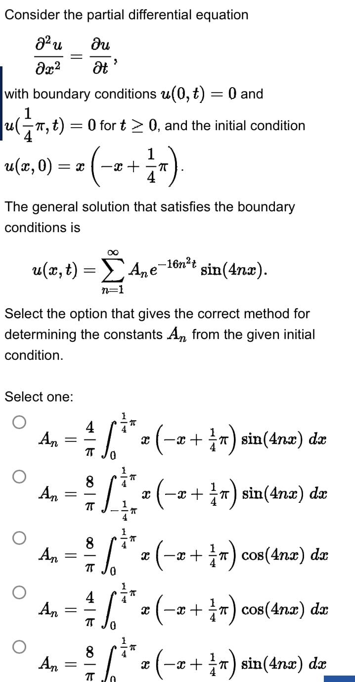 Consider the partial differential equation
2² u
du
მ2
Ət
with boundary conditions u(0, ₺) = 0 and
1
|u(π, t)
un,
t) = 0 for t≥ 0, and the initial condition
u(x, 0) = X -x+
The general solution that satisfies the boundary
conditions is
u(r, t)
Select one:
Ane-16n²t
sin(4nx).
Select the option that gives the correct method for
determining the constants An from the given initial
condition.
An
An
An
An
An
=
=
=
=
-
=
4
2
7
8
T
4
∞
Σ
n=1
TT
S
1
T
4
T
4
ſ
0
1
4
π
1
8 4
πT
1 T)
4
4
1
7T
8 4
³/16.*
π
IT
T
• (-x
x
X
X
-x+¹) sin(4x) dx
(T)
(-x+ 1/7) sin(4nx) dx
X
-x+ r) cos(4nx) dx
-x+ π) cos(4nx) dx
X
€ (-x+ ²1/7) sin(4x) dx