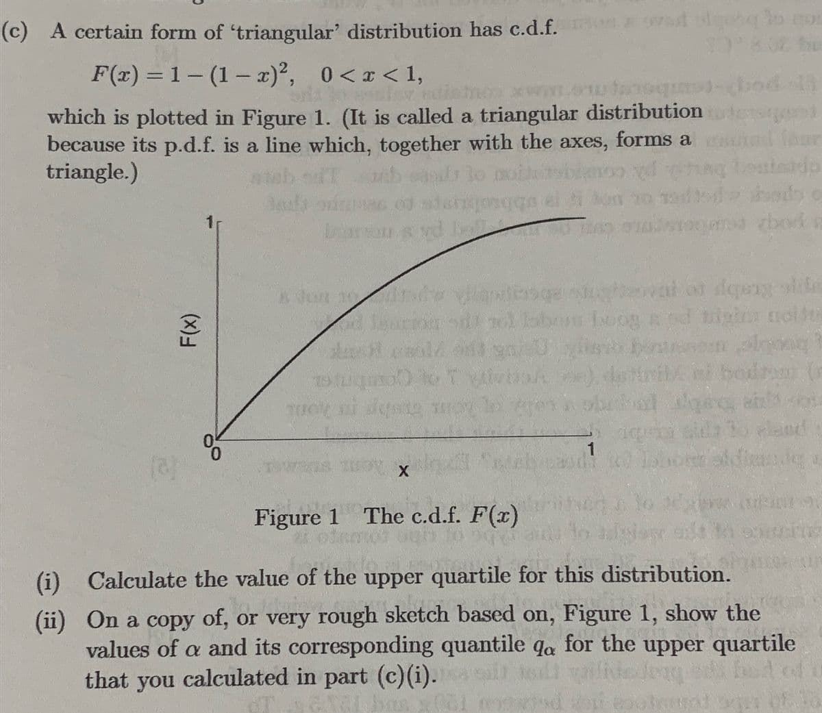 (c) A certain form of 'triangular' distribution has c.d.f.add to
F(x) = 1-(1-x)², 0<x< 1,
mesley
y mul
3992
which is plotted in Figure 1. (It is called a triangular distribution
because its p.d.f. is a line which, together with the axes, forms a
triangle.)
F(x)
%²
2nd
1900 to T
TUOK
que
ball
X
20
witsge
se hoog a
90/40 listo
1
$3
od li
bod n
val of desig side
tiyim molte
along)
ni bodrom (n
gey als
Figure 1 The c.d.f. F(x)
(ii)
(i) Calculate the value of the upper quartile for this distribution.
On a copy of, or very rough sketch based on, Figure 1, show the
values of a and its corresponding quantile qa for the upper quartile
that you calculated in part (c)(i).