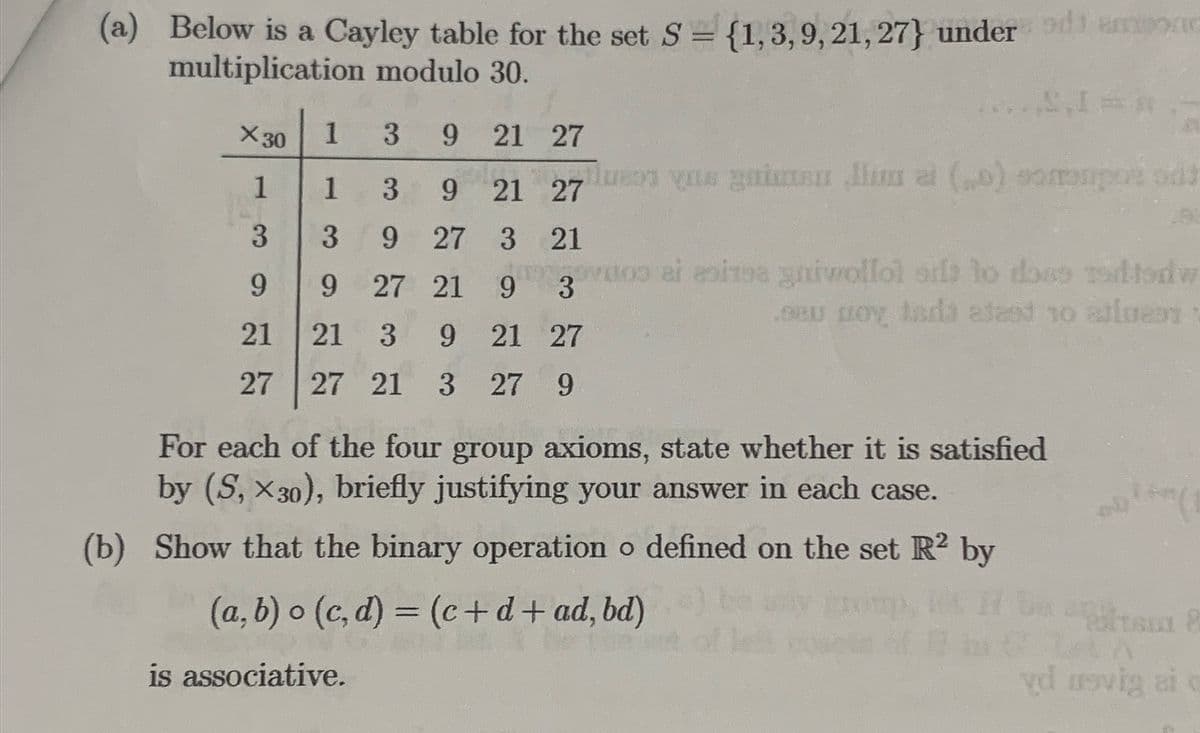 (a) Below is a Cayley table for the set S = {1,3,9, 21, 27} under den
multiplication modulo 30.
1
3
9 21 27
1
3
9 21 27
3
9
27 3
21
9
9
27 21 9
3
21
21
3 9 21 27
27 27 21 3 27 9
X 30
1
3
S₁1=
is associative.
luess yas gaiman lima (o) somenpor odt
voo ai esizne gniwollol od to doso tedfodw
OBU Oy tada alast 10 atleet
oy
For each of the four group axioms, state whether it is satisfied
by (S, X30), briefly justifying your answer in each case.
(b) Show that the binary operation o defined on the set R2 by
(a, b) o (c,d) = (c+d+ad, bd)
Polisi 8
vd nevig ai c
CLA