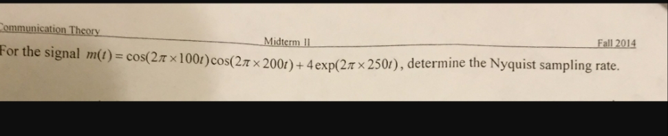 Communication Theory
Fall 2014
Midterm II
For the signal m(t) = cos(27 ×100t)cos(27 × 200t)+ 4 exp(27 × 2501), determine the Nyquist sampling rate.
