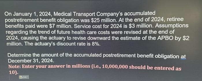 On January 1, 2024, Medical Transport Company's accumulated
postretirement benefit obligation was $25 million. At the end of 2024, retiree
benefits paid were $7 million. Service cost for 2024 is $3 million. Assumptions
regarding the trend of future health care costs were revised at the end of
2024, causing the actuary to revise downward the estimate of the APBO by $2
million. The actuary's discount rate is 8%.
Determine the amount of the accumulated postretirement benefit obligation at
December 31, 2024.
Note: Enter your answer in millions (i.e., 10,000,000 should be entered as
10).
(C)