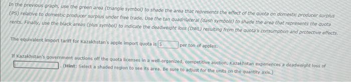 In the previous graph, use the green area (triangle symbol) to shade the area that represents the effect of the quota on domestic producer surplus
(PS) relative to domestic producer surplus under free trade. Use the tan quadrilateral (dash symbols) to shade the area that represents the quota
rents. Finally, use the black areas (plus symbol) to indicate the deadweight loss (DWL) resulting from the quota's consumption and protective effects.
The equivalent import tariff for Kazakhstan's apple import quota is
per ton of apples.
If Kazakhstan's government auctions off the quota licenses in a well-organized, competitive auction, Kazakhstan experiences a deadweight loss of
(Hint: Select a shaded region to see its area. Be sure to adjust for the units on the quantity axis.)