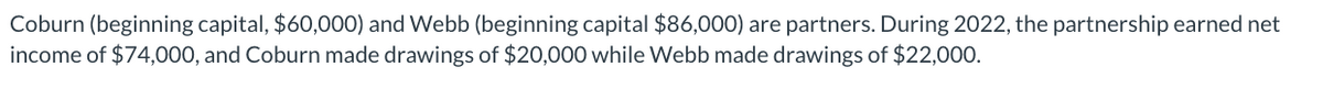 Coburn (beginning capital, $60,000) and Webb (beginning capital $86,000) are partners. During 2022, the partnership earned net
income of $74,000, and Coburn made drawings of $20,000 while Webb made drawings of $22,000.