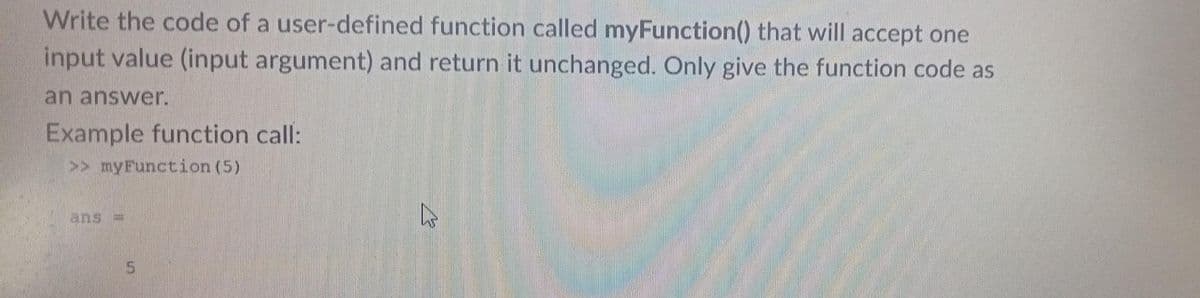 Write the code of a user-defined function called myFunction() that will accept one
input value (input argument) and return it unchanged. Only give the function code as
an answer.
Example function call:
>> myFunction (5)
ans =