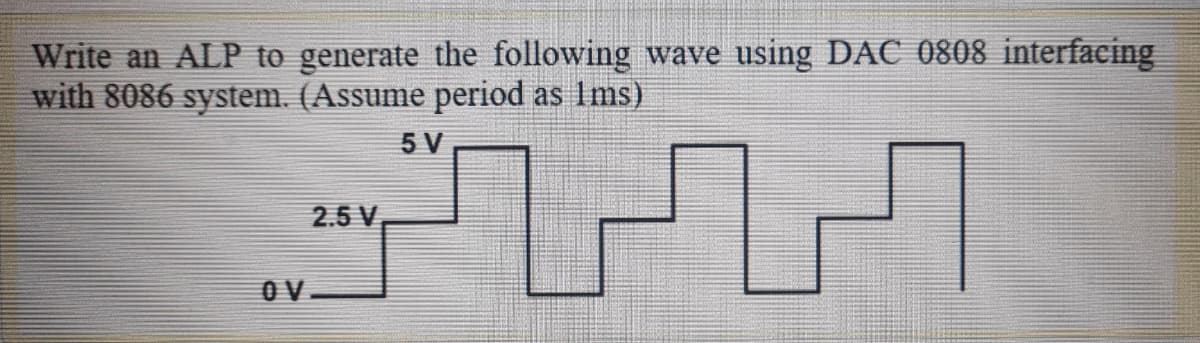 Write an ALP to generate the following wave using DAC 0808 interfacing
with 8086 system. (Assume period as Ims)
5 V
2.5 V
O V
