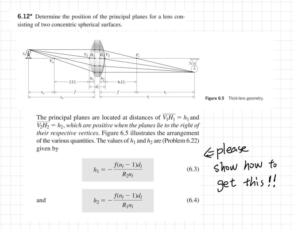 6.12* Determine the position of the principal planes for a lens con-
sisting of two concentric spherical surfaces.
yo
VI H HV2
F;
h1
|h2
f.f.l.
b.f.l.
Xx
f
So
Si
Figure 6.5 Thick-lens geometry.
The principal planes are located at distances of V,H| = hj and
V½H, = h2, which are positive when the planes lie to the right of
their respective vertices. Figure 6.5 illustrates the arrangement
of the various quantities. The values of h and hz are (Problem 6.22)
given by
Eplease
show how to
f(n; – 1)d¡
(6.3)
get this!!
f(n - 1)d,
and
h2 =
(6.4)
