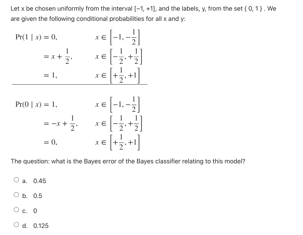 Let x be chosen uniformly from the interval [-1, +1], and the labels, y, from the set { 0, 1}. We
are given the following conditional probabilities for all x and y:
Pr(1 | x) = 0,
-1, –
1
= x +
1
1
+
1
= 1,
x E +
+1
Pr(0 | x) = 1,
-1,-
1
= -x +
2'
1
1
1
= 0,
x E |+
+1
The question: what is the Bayes error of the Bayes classifier relating to this model?
а.
0.45
O b. 0.5
О с. 0
O d. 0.125
+
- IN
