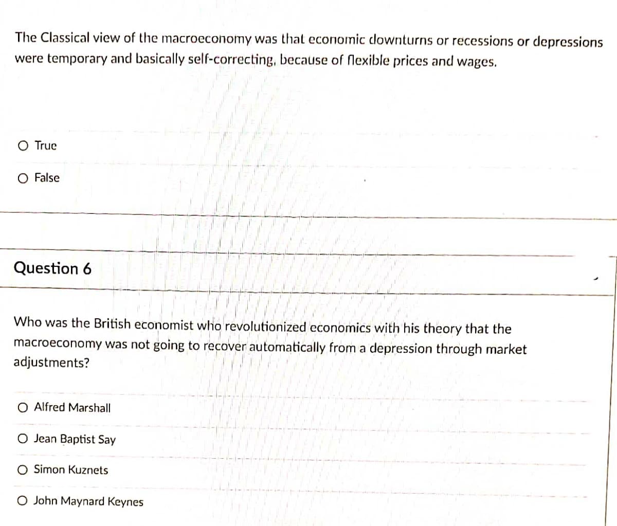 The Classical view of the macroeconomy was that economic downturns or recessions or depressions
were temporary and basically self-correcting, because of flexible prices and wages.
O True
O False
Question 6
Who was the British economist who revolutionized economics with his theory that the
macroeconomy was not going to recover automatically from a depression through market
adjustments?
O Alfred Marshall
O Jean Baptist Say
O Simon Kuznets
O John Maynard Keynes
