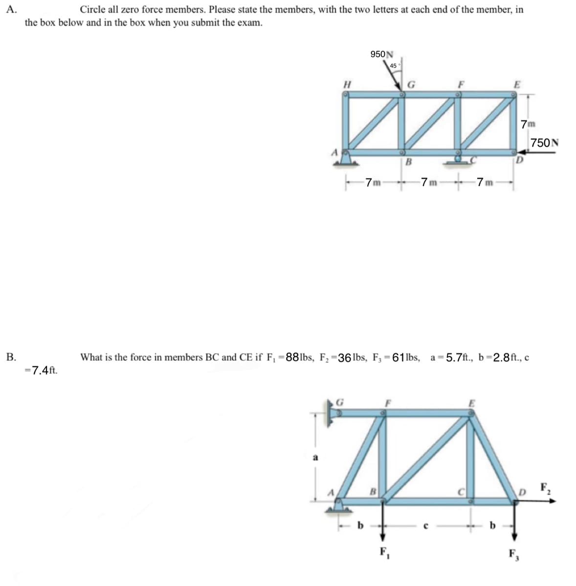 A.
Circle all zero force members. Please state the members, with the two letters at each end of the member, in
the box below and in the box when you submit the exam.
B.
=7.4ft.
950N
H
45
G
m
7m
B
7m
7m
E
What is the force in members BC and CE if F₁ =88lbs, F₁ =36 lbs, F₁ = 61lbs, a 5.7ft., b=2.8ft., c
A
b
7m
750N