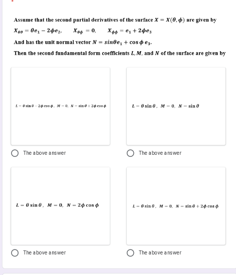 Assume that the second partial derivatives of the surface X = x(0, 4) are given by
Xo4 = 0, X4 - e, + 2pes
X00 = 0e, – 2pe,,
And has the unit normal vector N = sin0e, + cos o ez.
Then the second fundamental form coefficients L, M, and N of the surface are given by
L-O sin -2o cos . M-0,N- sin ở + 20 cos o
L = 0 sin 0, M = 0, N = sin 0
The above answer
The above a nswer
L= 0 sin 0, M = 0, N - 20 cos o
I. - O sin 0. M- 0. N- sin 0 + 20 cos o
The a bove ans wer
The above a ns wer
