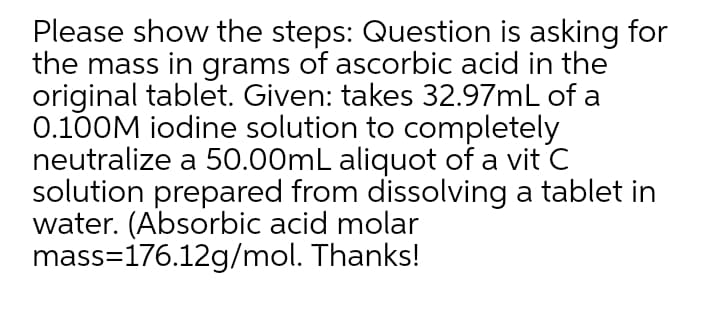 Please show the steps: Question is asking for
the mass in grams of ascorbic acid in the
original tablet. Given: takes 32.97mL of a
0.100M iodine solution to completely
neutralize a 50.00mL aliquot of a vit C
solution prepared from dissolving a tablet in
water. (Absorbic acid molar
mass=176.12g/mol. Thanks!
