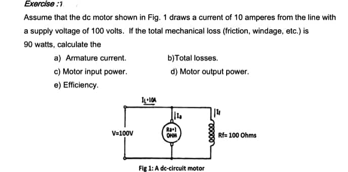 Exercise :1
Assume that the dc motor shown in Fig. 1 draws a current of 10 amperes from the line with
a supply voltage of 100 volts. If the total mechanical loss (friction, windage, etc.) is
90 watts, calculate the
a) Armature current.
b)Total losses.
c) Motor input power.
d) Motor output power.
e) Efficiency.
V=100V
Ra-l
OHM
Rf= 100 Ohms
Fig 1: A dc-circuit motor
