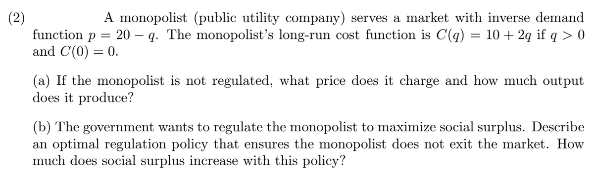 (2)
function p =
A monopolist (public utility company) serves a market with inverse demand
20 – q. The monopolist's long-run cost function is C(q) = 10 + 2q if q > 0
and C(0) = 0.
%3|
(a) If the monopolist is not regulated, what price does it charge and how much output
does
produce?
(b) The government wants to regulate the monopolist to maximize social surplus. Describe
an optimal regulation policy that ensures the monopolist does not exit the market. How
much does social surplus increase with this policy?
