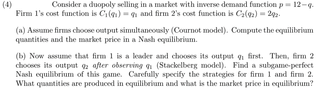 (4)
Firm l's cost function is C1(q1) = q1 and firm 2's cost function is C2(q2) = 2q2.
Consider a duopoly selling in a market with inverse demand function p = 12 q.
(a) Assume firms choose output simultaneously (Cournot model). Compute the equilibrium
quantities and the market price in a Nash equilibrium.
(b) Now assume that firm 1 is a leader and chooses its output q1 first. Then, firm 2
chooses its output q2 after observing q1 (Stackelberg model). Find a subgame-perfect
Nash equilibrium of this game. Carefully specify the strategies for firm 1 and firm 2.
What quantities are produced in equilibrium and what is the market price in equilibrium?
