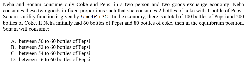 Neha and Sonam consume only Coke and Pepsi in a two person and two goods exchange economy. Neha
consumes these two goods in fixed proportions such that she consumes 2 bottles of coke with 1 bottle of Pepsi.
Sonam's utility function is given by U = 4P + 3C . In the economy, there is a total of 100 bottles of Pepsi and 200
bottles of Coke. If Neha initially had 60 bottles of Pepsi and 80 bottles of coke, then in the equilibrium position,
Sonam will consume:
A. between 50 to 60 bottles of Pepsi
B. between 52 to 60 bottles of Pepsi
C. between 54 to 60 bottles of Pepsi
D. between 56 to 60 bottles of Pepsi
