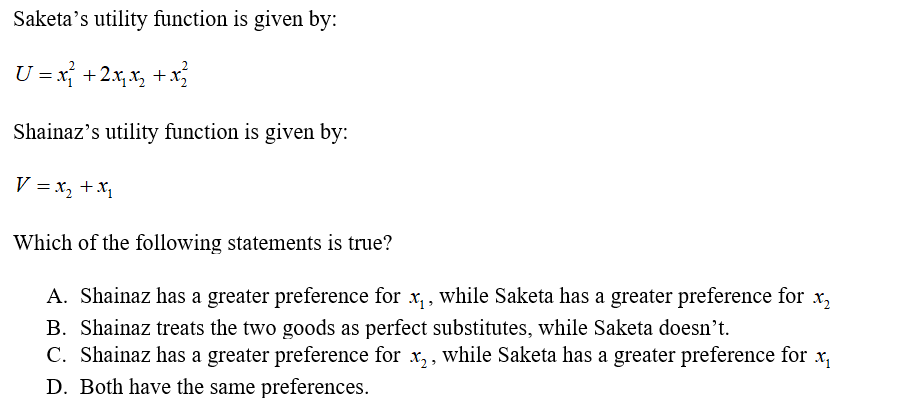 Saketa’s utility function is given by:
U = x} +2x,x, + x
Shainaz's utility function is given by:
V = x, +X,
Which of the following statements is true?
A. Shainaz has a greater preference for x,, while Saketa has a greater preference for
X2
B. Shainaz treats the two goods as perfect substitutes, while Saketa doesn't.
C. Shainaz has a greater preference for x,, while Saketa has a greater preference for x,
D. Both have the same preferences.
