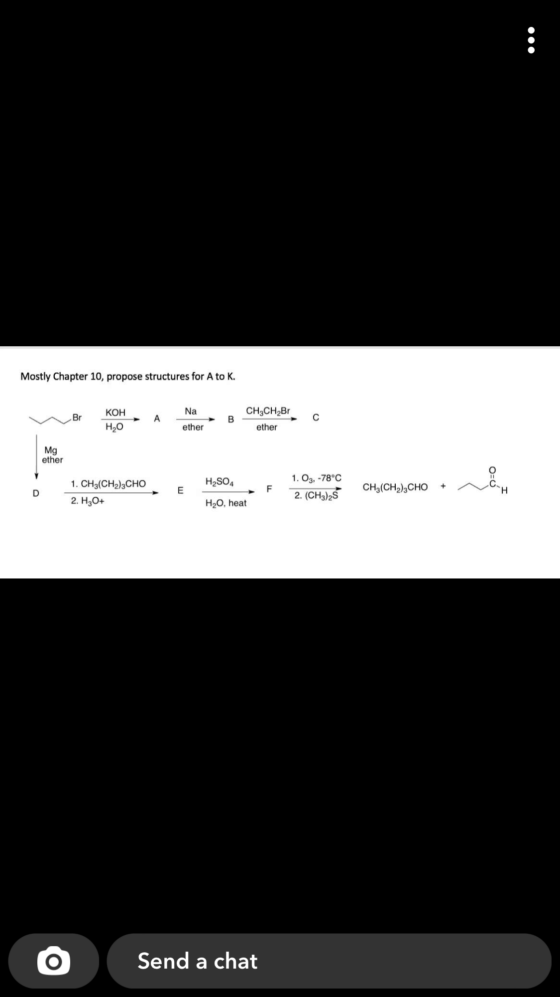 Mostly Chapter 10, propose structures for A to K.
КОН
Na
CH3CH2Br
Br
А
C
H20
ether
ether
Mg
ether
H2SO4
1. O3, -78°C
1. CH3(CH2)3CHO
F
CH3(CH2)3CHO
H.
2. (CH3)2S
2. HаО+
H2O, heat
Send a chat
