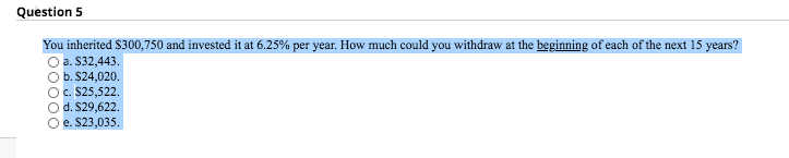 Question 5
You inherited $300,750 and invested it at 6.25% per year. How much could you withdraw at the beginning of each of the next 15 years?
O a. $32,443.
O b. $24,020.
Oc. $25,522.
Od. S29,622.
e. $23,035.
