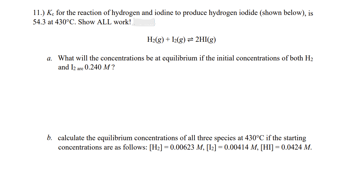 11.) Ke for the reaction of hydrogen and iodine to produce hydrogen iodide (shown below), is
54.3 at 430°C. Show ALL work!
H2(g) + I2(g) = 2HI(g)
a. What will the concentrations be at equilibrium if the initial concentrations of both H2
and I2 are 0.240 M ?
b. calculate the equilibrium concentrations of all three species at 430°C if the starting
concentrations are as follows: [H2] = 0.00623 M, [I2] = 0.00414 M, [HI] = 0.0424 M.
