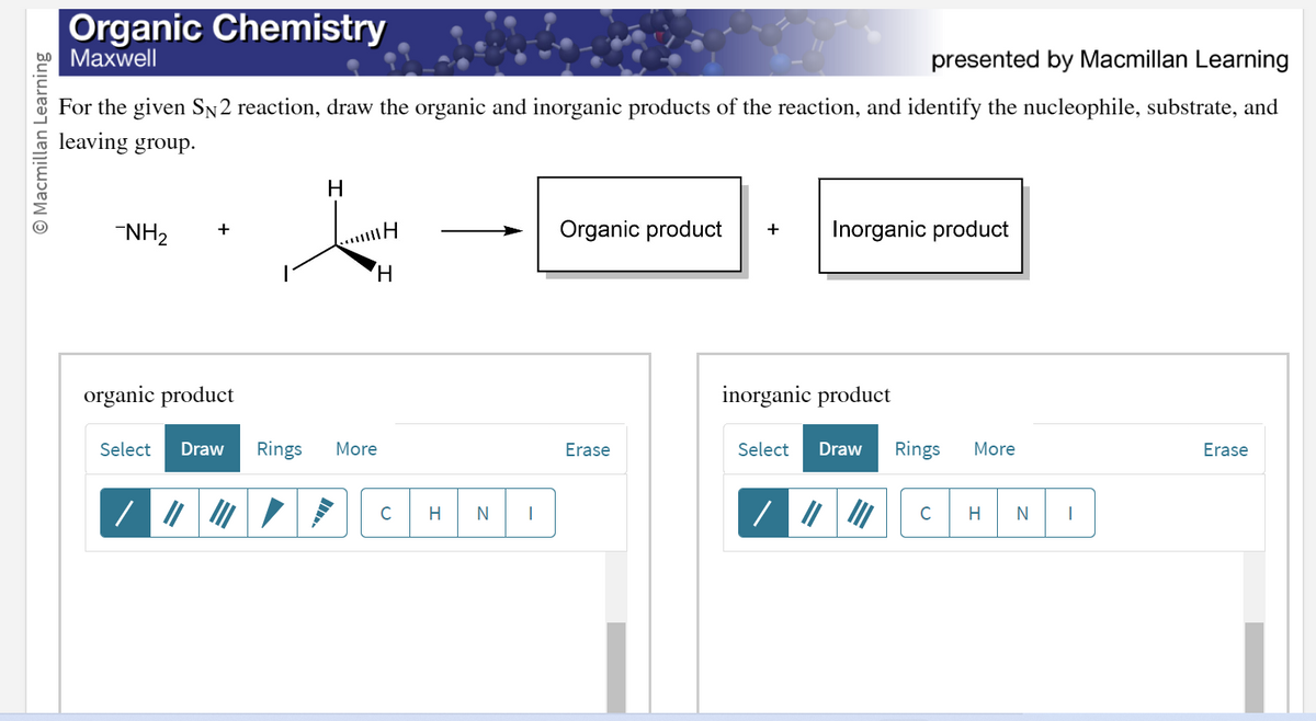 O Macmillan Learning
Organic Chemistry
Maxwell
presented by Macmillan Learning
For the given SN 2 reaction, draw the organic and inorganic products of the reaction, and identify the nucleophile, substrate, and
leaving group.
-NH₂
H
mH
H
organic product
Select Draw Rings More
C
H
N
|
Organic product + Inorganic product
Erase
inorganic product
Select Draw Rings
C
More
H N I
Erase