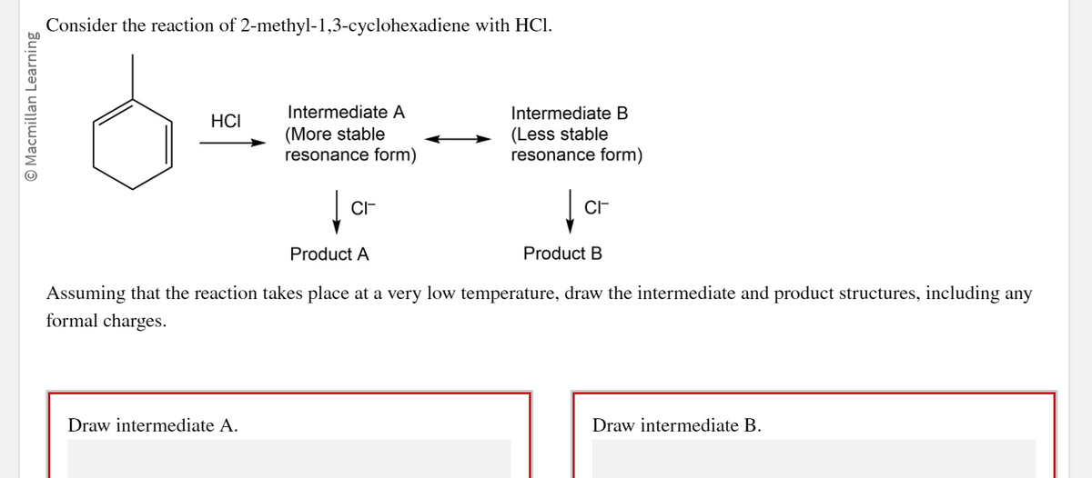 O Macmillan Learning
Consider the reaction of 2-methyl-1,3-cyclohexadiene with HCI.
HCI
Intermediate A
(More stable
resonance form)
Draw intermediate A.
CI-
Product A
Intermediate B
(Less stable
resonance form)
CI
Product B
Assuming that the reaction takes place at a very low temperature, draw the intermediate and product structures, including any
formal charges.
Draw intermediate B.