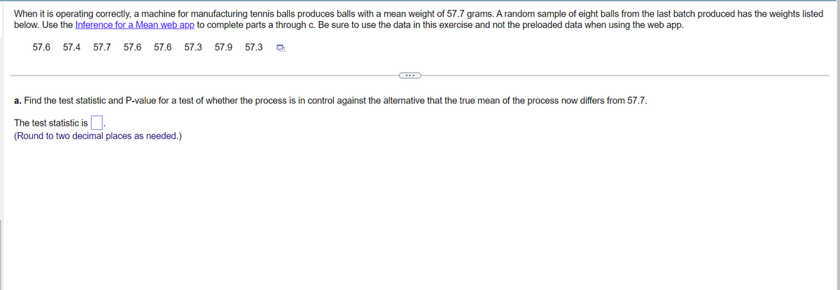 When it is operating correctly, a machine for manufacturing tennis balls produces balls with a mean weight of 57.7 grams. A random sample of eight balls from the last batch produced has the weights listed
below. Use the Inference for a Mean web app to complete parts a through c. Be sure to use the data in this exercise and not the preloaded data when using the web app.
57.6 57.4 57.7 57.6 57.6 57.3 57.9
57.3
a. Find the test statistic and P-value for a test of whether the process is in control against the alternative that the true mean of the process now differs from 57.7.
The test statistic is 0.
(Round to two decimal places as needed.)