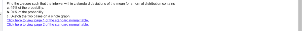 Find the z-score such that the interval within z standard deviations of the mean for a normal distribution contains
a. 45% of the probability.
b. 94% of the probability.
c. Sketch the two cases on a single graph.
Click here to view page 1 of the standard normal table.
Click here to view page 2 of the standard normal table.