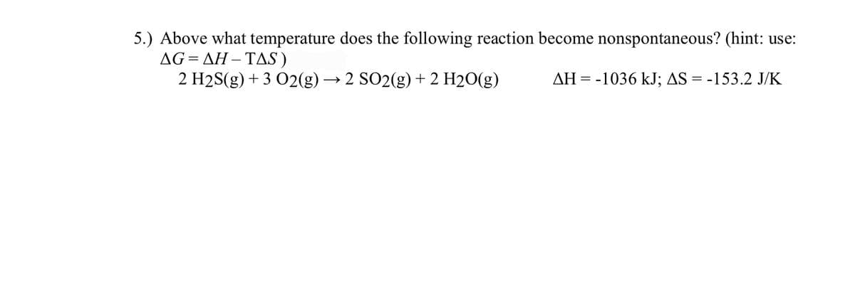 5.) Above what temperature does the following reaction become nonspontaneous? (hint: use:
ΔG ΔΗ- ΤAS )
2 H2S(g) + 3 02(g) → 2 SO2(g)+ 2 H2O(g)
%3D
AH = -1036 kJ; AS = -153.2 J/K
