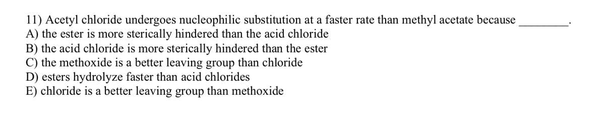 11) Acetyl chloride undergoes nucleophilic substitution at a faster rate than methyl acetate because
A) the ester is more sterically hindered than the acid chloride
B) the acid chloride is more sterically hindered than the ester
C) the methoxide is a better leaving group than chloride
D) esters hydrolyze faster than acid chlorides
E) chloride is a better leaving group than methoxide