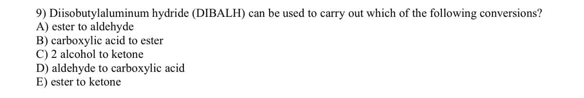 9) Diisobutylaluminum hydride (DIBALH) can be used to carry out which of the following conversions?
A) ester to aldehyde
B) carboxylic acid to ester
C) 2 alcohol to ketone
D) aldehyde to carboxylic acid
E) ester to ketone